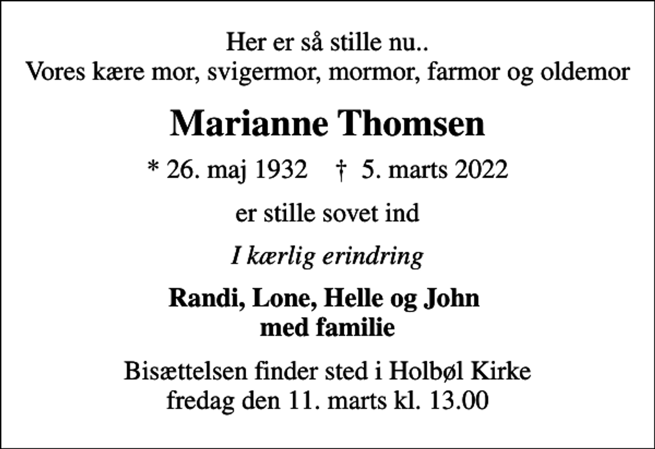 <p>Her er så stille nu.. Vores kære mor, svigermor, mormor, farmor og oldemor<br />Marianne Thomsen<br />* 26. maj 1932 ✝ 5. marts 2022<br />er stille sovet ind<br />I kærlig erindring<br />Randi, Lone, Helle og John med familie<br />Bisættelsen finder sted i Holbøl Kirke fredag den 11. marts kl. 13.00</p>