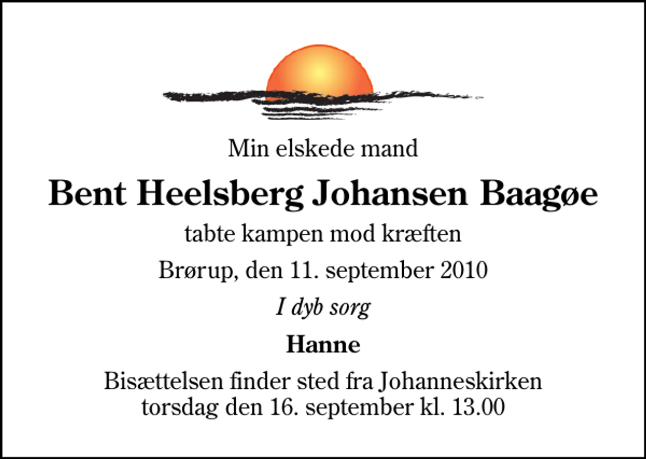 <p>Min elskede mand<br />Bent Heelsberg Johansen Baagøe<br />tabte kampen mod kræften<br />Brørup, den 11. september 2010<br />I dyb sorg<br />Hanne<br />Bisættelsen finder sted fra Johanneskirken torsdag den 16. september kl. 13.00</p>