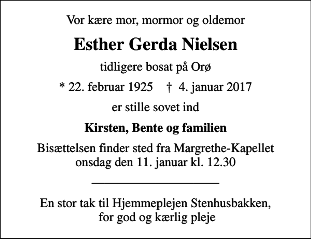 <p>Vor kære mor, mormor og oldemor<br />Esther Gerda Nielsen<br />tidligere bosat på Orø<br />* 22. februar 1925 ✝ 4. januar 2017<br />er stille sovet ind<br />Kirsten, Bente og familien<br />Bisættelsen finder sted fra Margrethe-Kapellet onsdag den 11. januar kl. 12.30<br />En stor tak til Hjemmeplejen Stenhusbakken, for god og kærlig pleje</p>