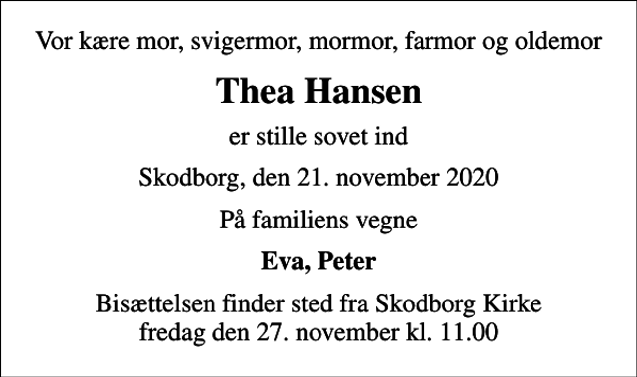 <p>Vor kære mor, svigermor, mormor, farmor og oldemor<br />Thea Hansen<br />er stille sovet ind<br />Skodborg, den 21. november 2020<br />På familiens vegne<br />Eva, Peter<br />Bisættelsen finder sted fra Skodborg Kirke fredag den 27. november kl. 11.00</p>