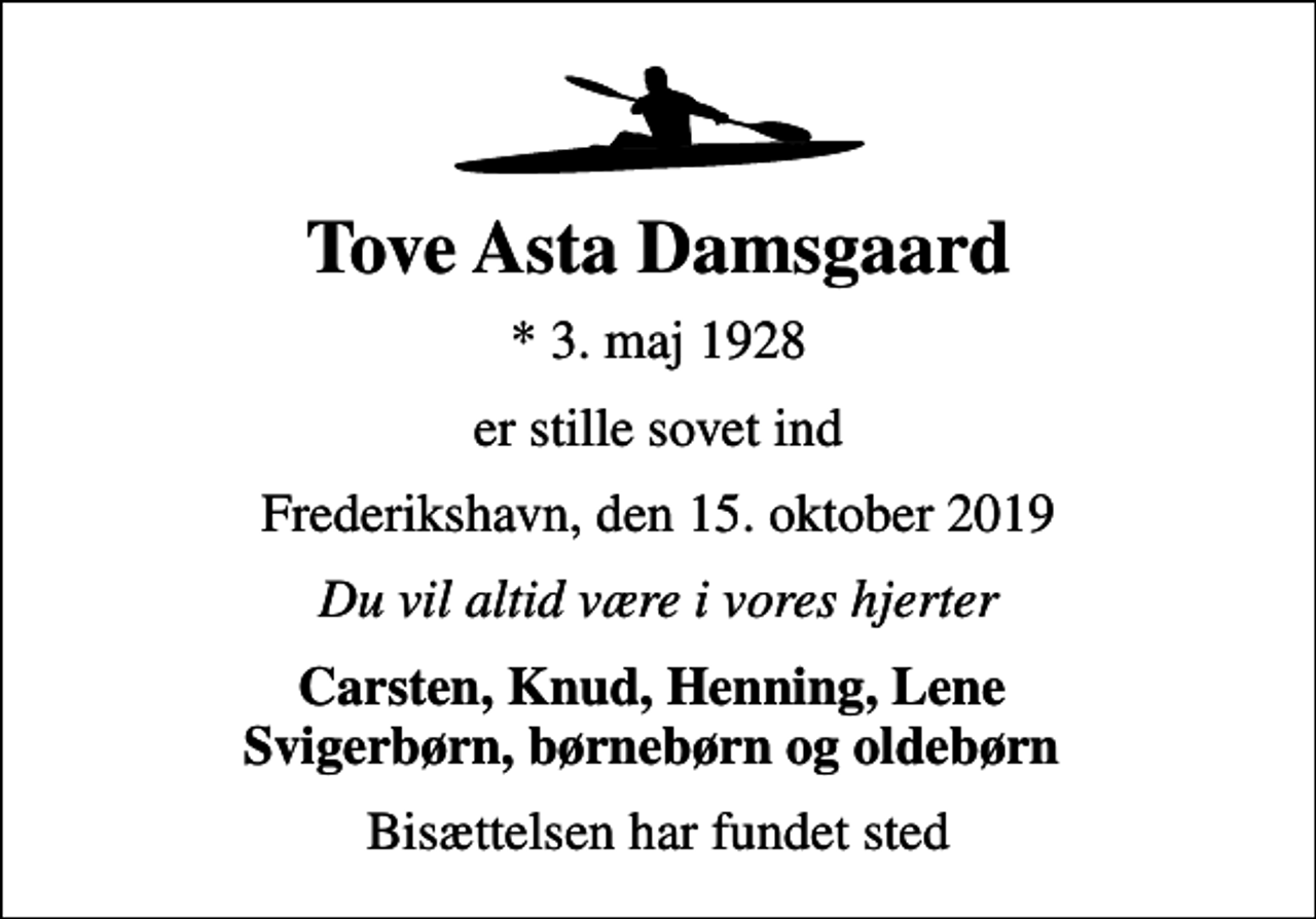 <p>Tove Asta Damsgaard<br />* 3. maj 1928<br />er stille sovet ind<br />Frederikshavn, den 15. oktober 2019<br />Du vil altid være i vores hjerter<br />Carsten, Knud, Henning, Lene Svigerbørn, børnebørn og oldebørn<br />Bisættelsen har fundet sted</p>