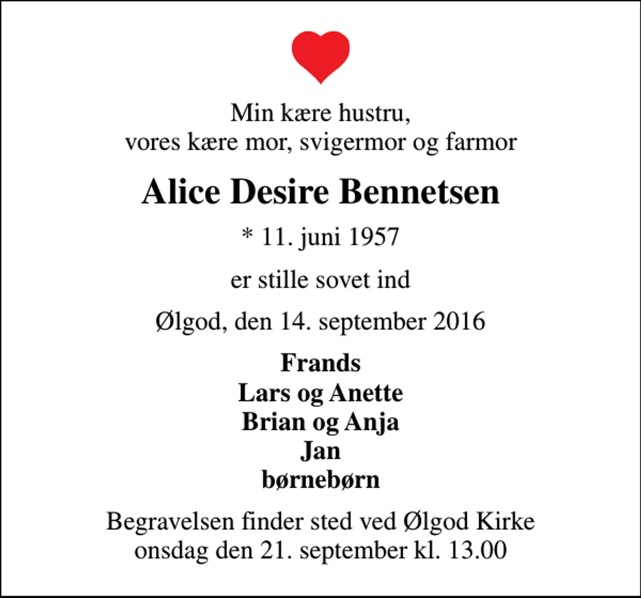 <p>Min kære hustru, vores kære mor, svigermor og farmor<br />Alice Desire Bennetsen<br />* 11. juni 1957<br />er stille sovet ind<br />Ølgod, den 14. september 2016<br />Frands Lars og Anette Brian og Anja Jan børnebørn<br />Begravelsen finder sted ved Ølgod Kirke onsdag den 21. september kl. 13.00</p>