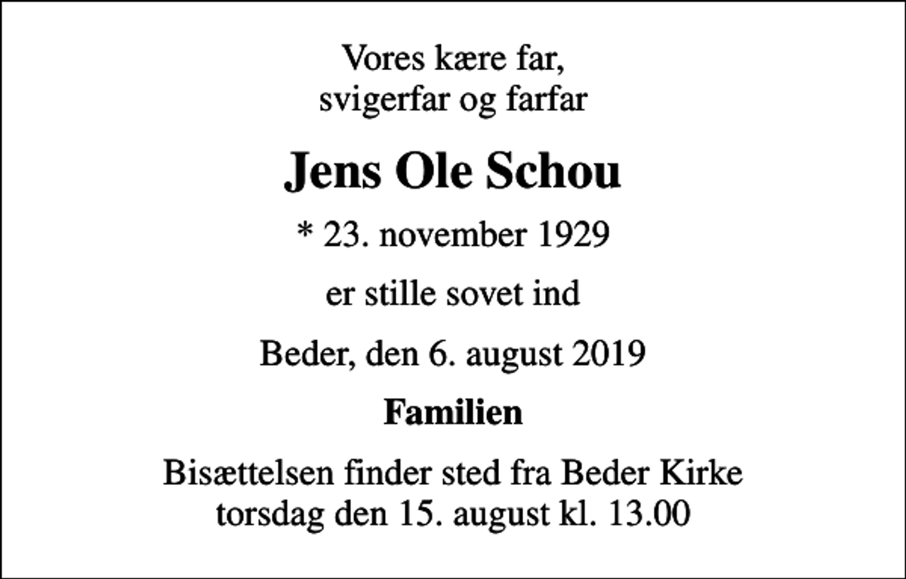 <p>Vores kære far, svigerfar og farfar<br />Jens Ole Schou<br />* 23. november 1929<br />er stille sovet ind<br />Beder, den 6. august 2019<br />Familien<br />Bisættelsen finder sted fra Beder Kirke torsdag den 15. august kl. 13.00</p>