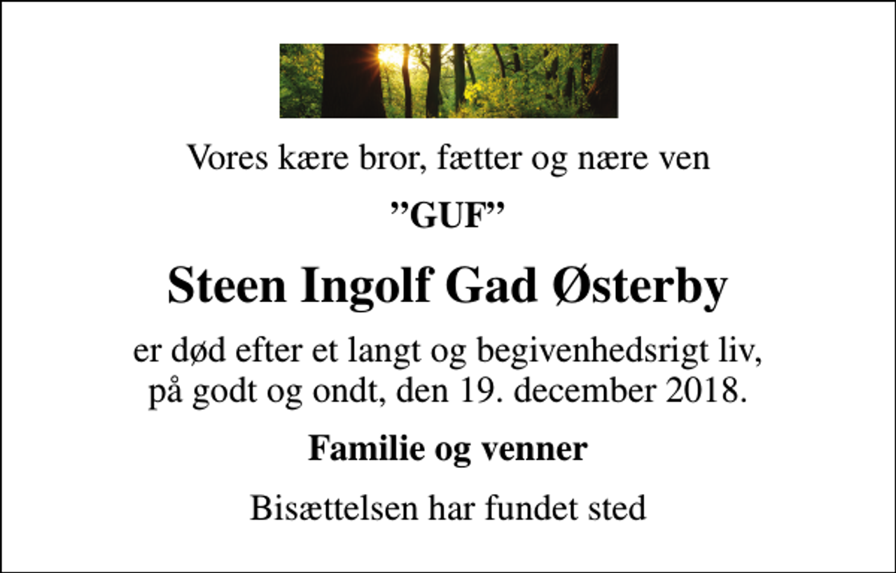 <p>Vores kære bror, fætter og nære ven<br />GUF<br />Steen Ingolf Gad Østerby<br />er død efter et langt og begivenhedsrigt liv, på godt og ondt, den 19. december 2018.<br />Familie og venner<br />Bisættelsen har fundet sted</p>