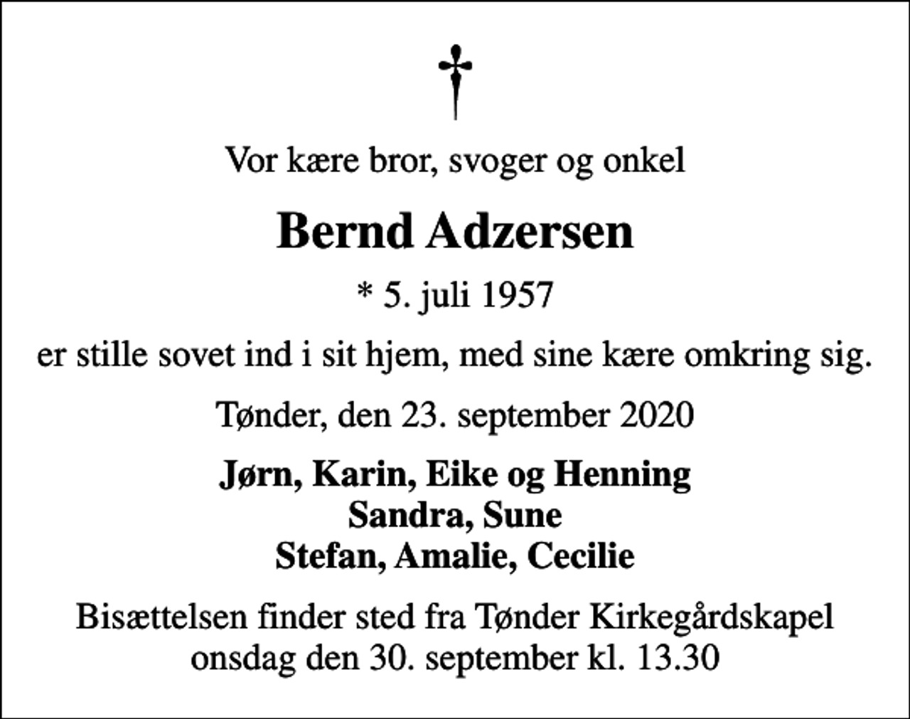 <p>Vor kære bror, svoger og onkel<br />Bernd Adzersen<br />* 5. juli 1957<br />er stille sovet ind i sit hjem, med sine kære omkring sig.<br />Tønder, den 23. september 2020<br />Jørn, Karin, Eike og Henning Sandra, Sune Stefan, Amalie, Cecilie<br />Bisættelsen finder sted fra Tønder Kirkegårdskapel onsdag den 30. september kl. 13.30</p>