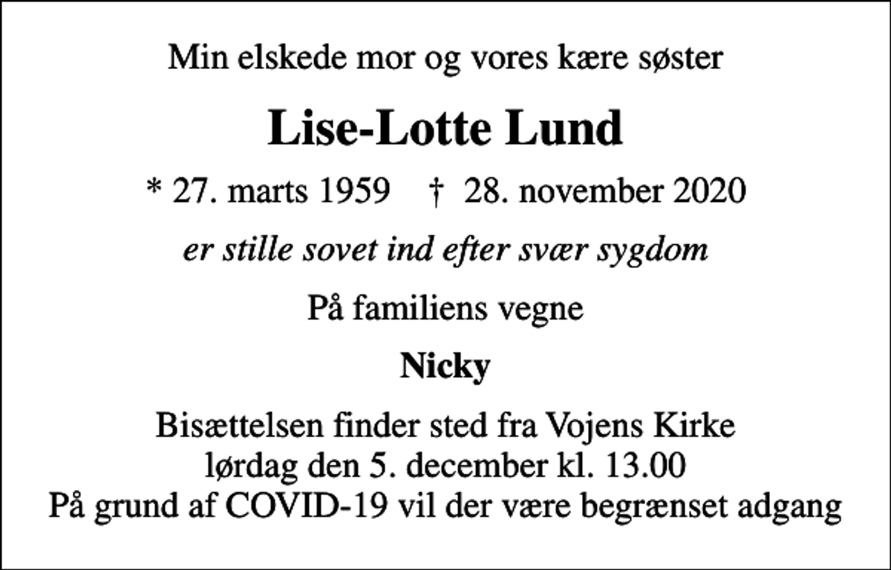 <p>Min elskede mor og vores kære søster<br />Lise-Lotte Lund<br />* 27. marts 1959 ✝ 28. november 2020<br />er stille sovet ind efter svær sygdom<br />På familiens vegne<br />Nicky<br />Bisættelsen finder sted fra Vojens Kirke lørdag den 5. december kl. 13.00 På grund af COVID-19 vil der være begrænset adgang</p>