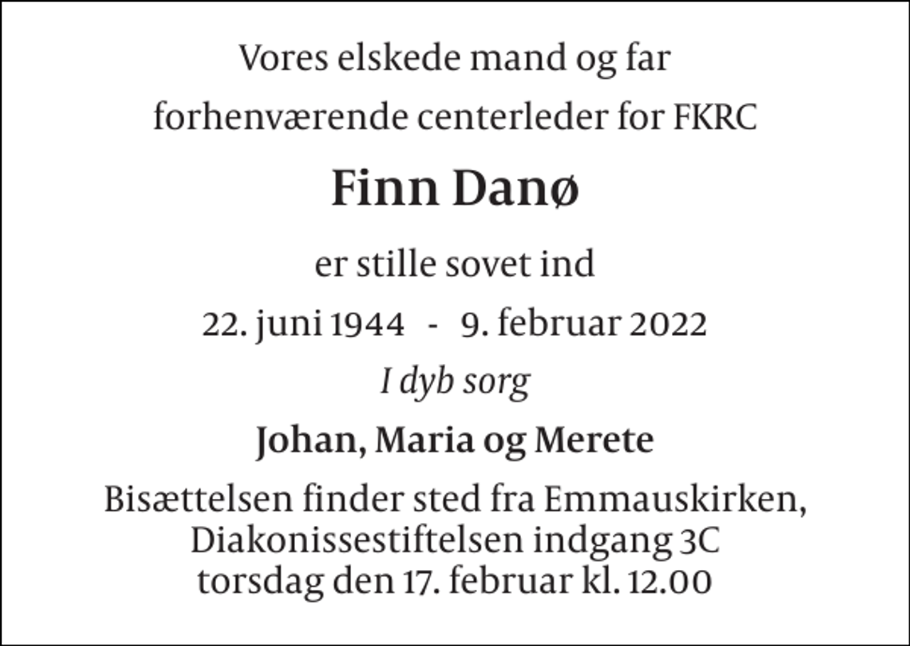 <p>Vores elskede mand og far<br />forhenværende centerleder for FKRC<br />Finn Danø<br />er stille sovet ind<br />22. juni 1944 9. februar 2022<br />I dyb sorg<br />Johan, Maria og Merete<br />Bisættelsen finder sted fra Emmauskirken torsdag den 17. februar kl. 12.00</p>