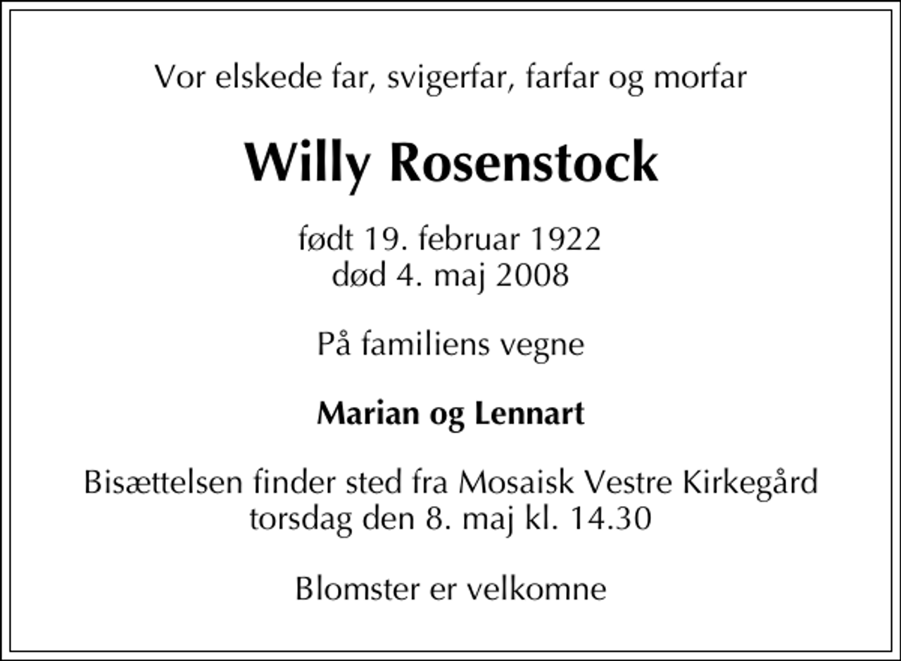 <p>Vor elskede far, svigerfar, farfar og morfar<br />Willy Rosenstock<br />født 19. februar 1922<br />død 4. maj 2008<br />På familiens vegne<br />Marian og Lennart<br />Bisættelsen finder sted fra Mosaisk Vestre Kirkegård torsdag den 8. maj kl. 14.30<br />Blomster er velkomne</p>