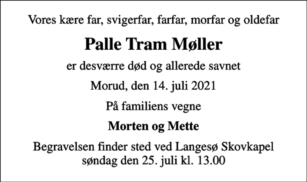 <p>Vores kære far, svigerfar, farfar, morfar og oldefar<br />Palle Tram Møller<br />er desværre død og allerede savnet<br />Morud, den 14. juli 2021<br />På familiens vegne<br />Morten og Mette<br />Begravelsen finder sted ved Langesø Skovkapel søndag den 25. juli kl. 13.00</p>