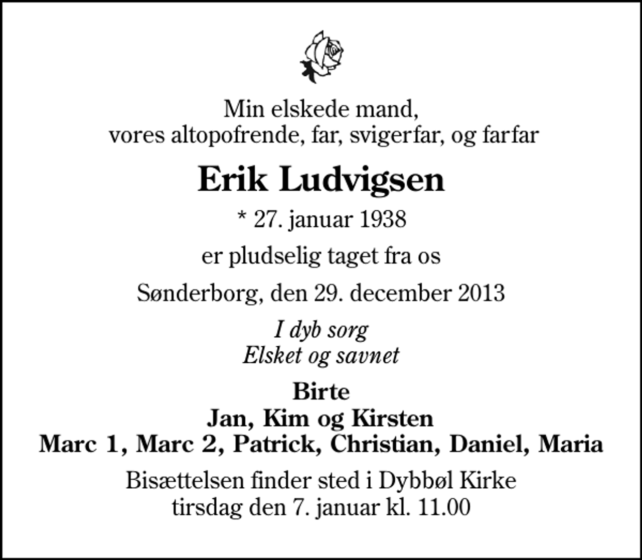 <p>Min elskede mand, vores altopofrende, far, svigerfar, og farfar<br />Erik Ludvigsen<br />* 27. januar 1938<br />er pludselig taget fra os<br />Sønderborg, den 29. december 2013<br />I dyb sorg Elsket og savnet<br />Birte Jan, Kim og Kirsten Marc 1, Marc 2, Patrick, Christian, Daniel, Maria<br />Bisættelsen finder sted i Dybbøl Kirke tirsdag den 7. januar kl. 11.00</p>
