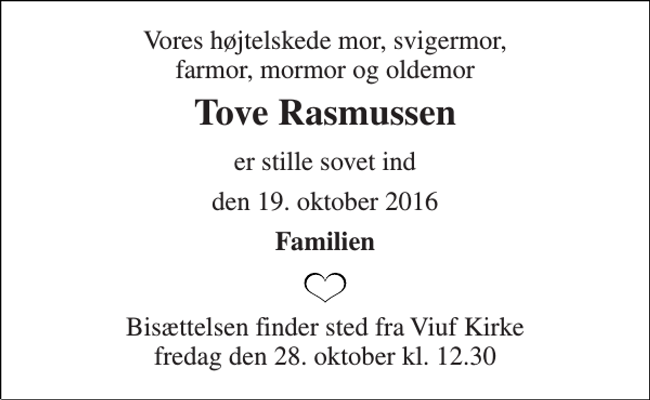 <p>Vores højtelskede mor, svigermor, farmor, mormor og oldemor<br />Tove Rasmussen<br />er stille sovet ind<br />den 19. oktober 2016<br />Familien<br />Bisættelsen finder sted fra Viuf Kirke fredag den 28. oktober kl. 12.30</p>