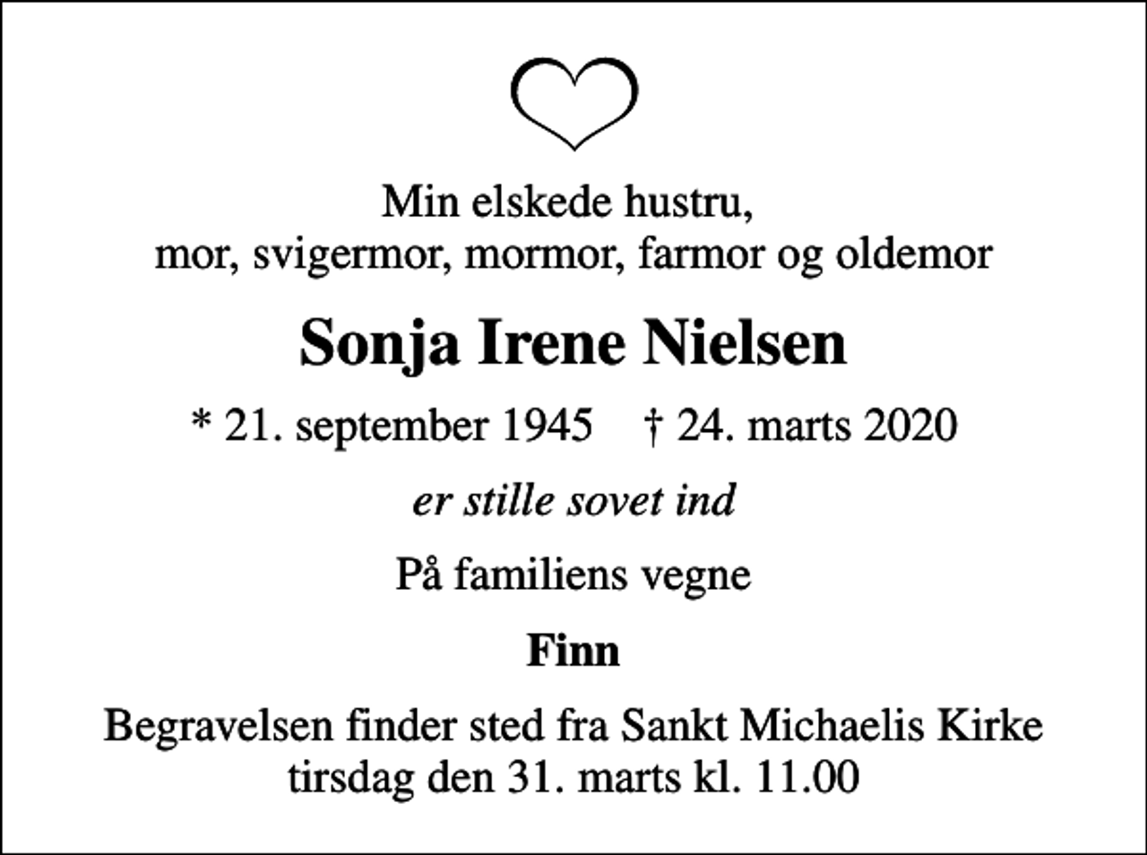 <p>Min elskede hustru, mor, svigermor, mormor, farmor og oldemor<br />Sonja Irene Nielsen<br />* 21. september 1945 ✝ 24. marts 2020<br />er stille sovet ind<br />På familiens vegne<br />Finn<br />Begravelsen finder sted fra Sankt Michaelis Kirke tirsdag den 31. marts kl. 11.00</p>