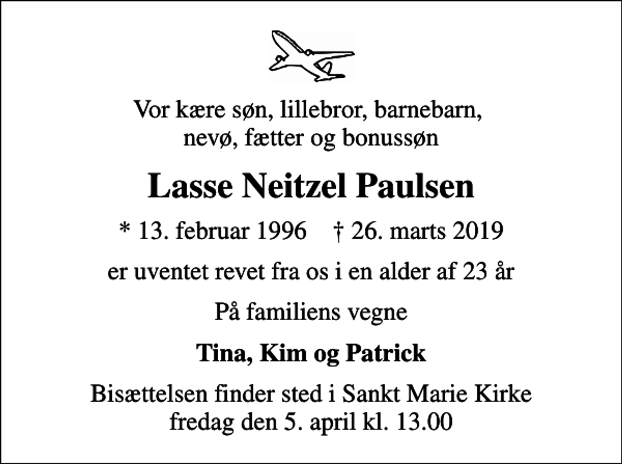 <p>Vor kære søn, lillebror, barnebarn, nevø, fætter og bonussøn<br />Lasse Neitzel Paulsen<br />* 13. februar 1996 ✝ 26. marts 2019<br />er uventet revet fra os i en alder af 23 år<br />På familiens vegne<br />Tina, Kim og Patrick<br />Bisættelsen finder sted i Sankt Marie Kirke fredag den 5. april kl. 13.00</p>
