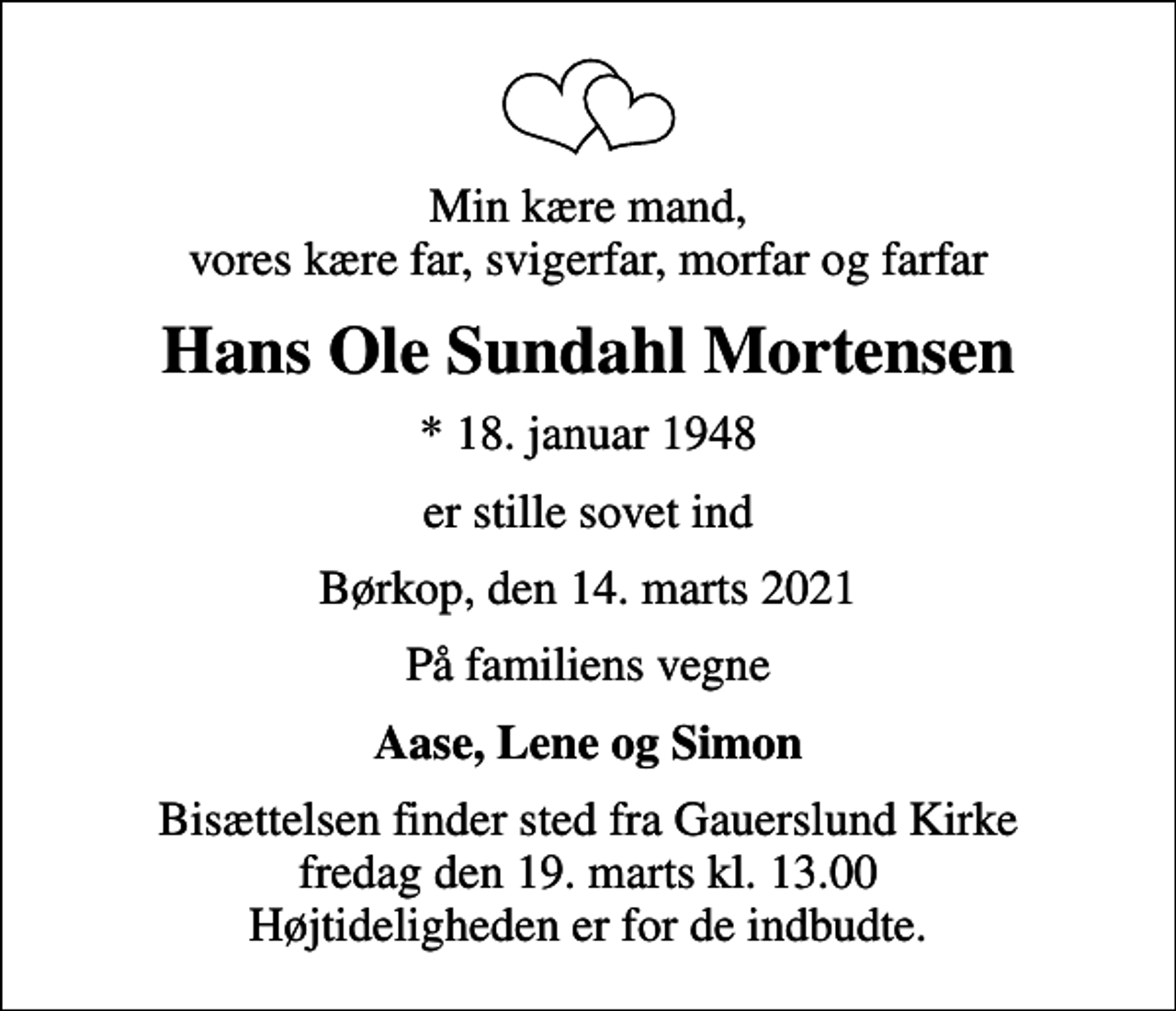 <p>Min kære mand, vores kære far, svigerfar, morfar og farfar<br />Hans Ole Sundahl Mortensen<br />* 18. januar 1948<br />er stille sovet ind<br />Børkop, den 14. marts 2021<br />På familiens vegne<br />Aase, Lene og Simon<br />Bisættelsen finder sted fra Gauerslund Kirke fredag den 19. marts kl. 13.00 Højtideligheden er for de indbudte.</p>
