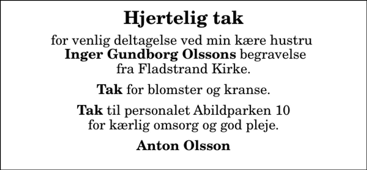 <p>Hjertelig tak<br />for venlig deltagelse ved min kære hustru <em>Inger Gundborg Olssons</em> begravelse fra Fladstrand Kirke.<br /><em>Tak</em> for blomster og kranse.<br /><em>Tak</em> til personalet Abildparken 10 for kærlig omsorg og god pleje.<br />Anton Olsson</p>