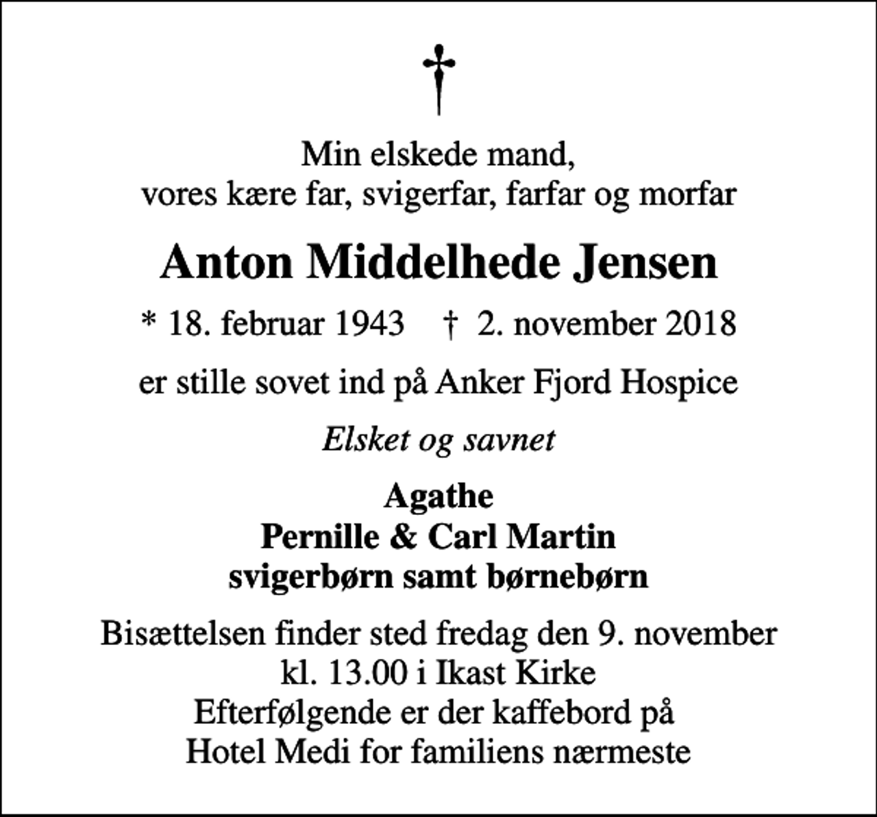 <p>Min elskede mand, vores kære far, svigerfar, farfar og morfar<br />Anton Middelhede Jensen<br />* 18. februar 1943 ✝ 2. november 2018<br />er stille sovet ind på Anker Fjord Hospice<br />Elsket og savnet<br />Agathe Pernille &amp; Carl Martin svigerbørn samt børnebørn<br />Bisættelsen finder sted fredag den 9. november kl. 13.00 i Ikast Kirke Efterfølgende er der kaffebord på Hotel Medi for familiens nærmeste</p>