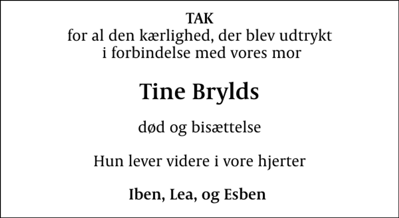 <p>TAK<br />for al den kærlighed, der blev udtrykt i forbindelse med vores mor<br />Tine Brylds<br />død og bisættelse<br />Hun lever videre i vore hjerter<br />Iben, Lea, og Esben</p>