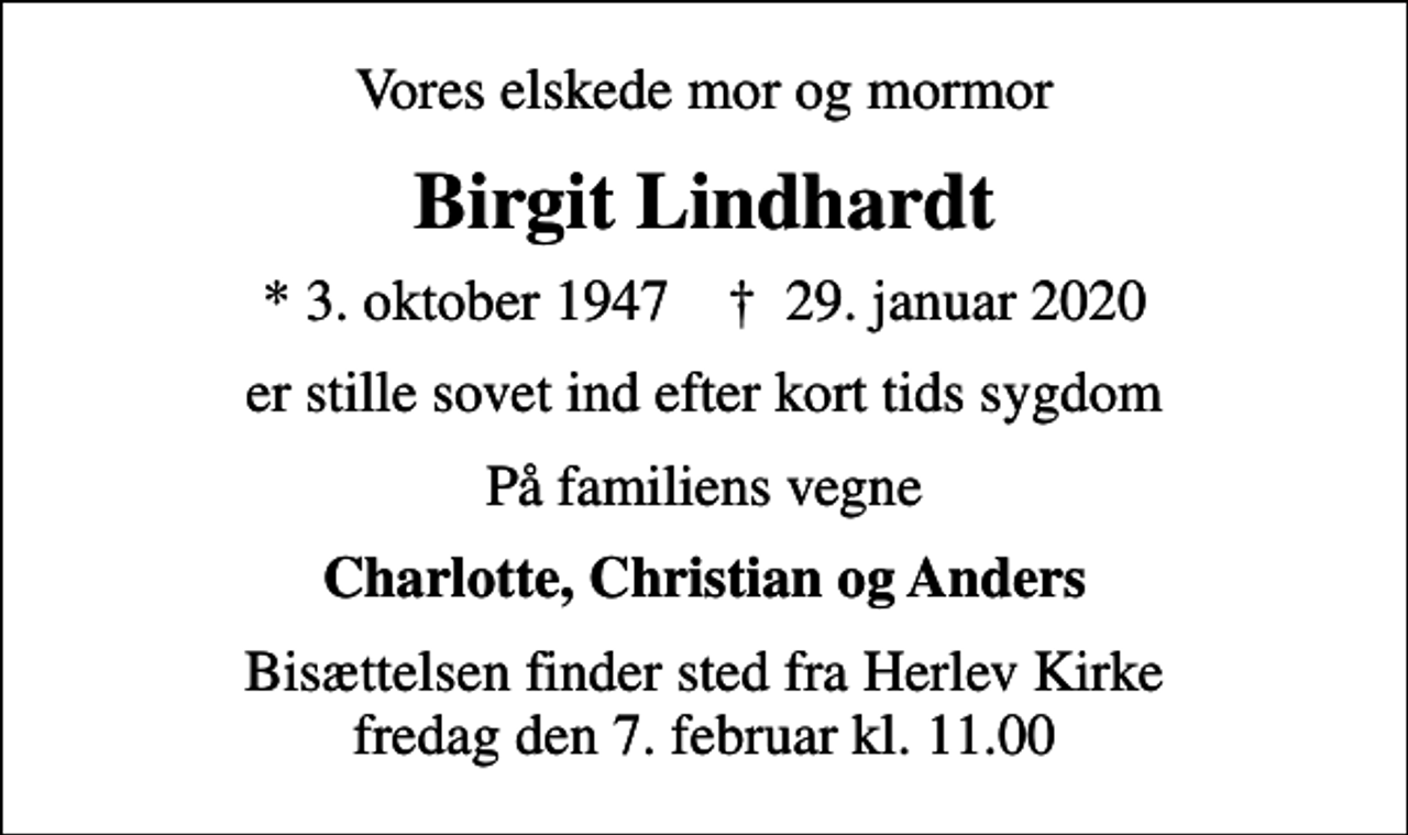 <p>Vores elskede mor og mormor<br />Birgit Lindhardt<br />* 3. oktober 1947 ✝ 29. januar 2020<br />er stille sovet ind efter kort tids sygdom<br />På familiens vegne<br />Charlotte, Christian og Anders<br />Bisættelsen finder sted fra Herlev Kirke fredag den 7. februar kl. 11.00</p>