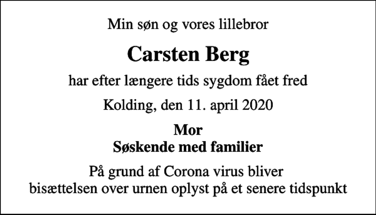<p>Min søn og vores lillebror<br />Carsten Berg<br />har efter længere tids sygdom fået fred<br />Kolding, den 11. april 2020<br />Mor Søskende med familier<br />På grund af Corona virus bliver bisættelsen over urnen oplyst på et senere tidspunkt</p>
