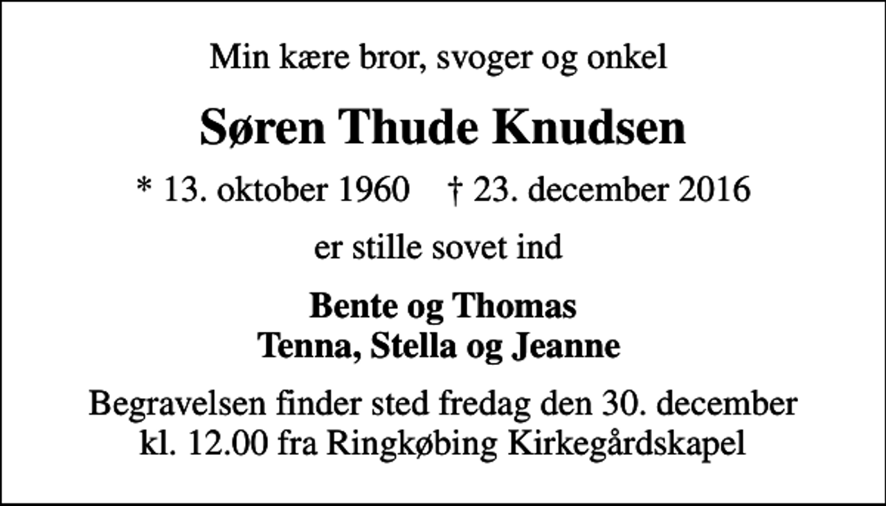 <p>Min kære bror, svoger og onkel<br />Søren Thude Knudsen<br />* 13. oktober 1960 ✝ 23. december 2016<br />er stille sovet ind<br />Bente og Thomas Tenna, Stella og Jeanne<br />Begravelsen finder sted fredag den 30. december kl. 12.00 fra Ringkøbing Kirkegårdskapel</p>