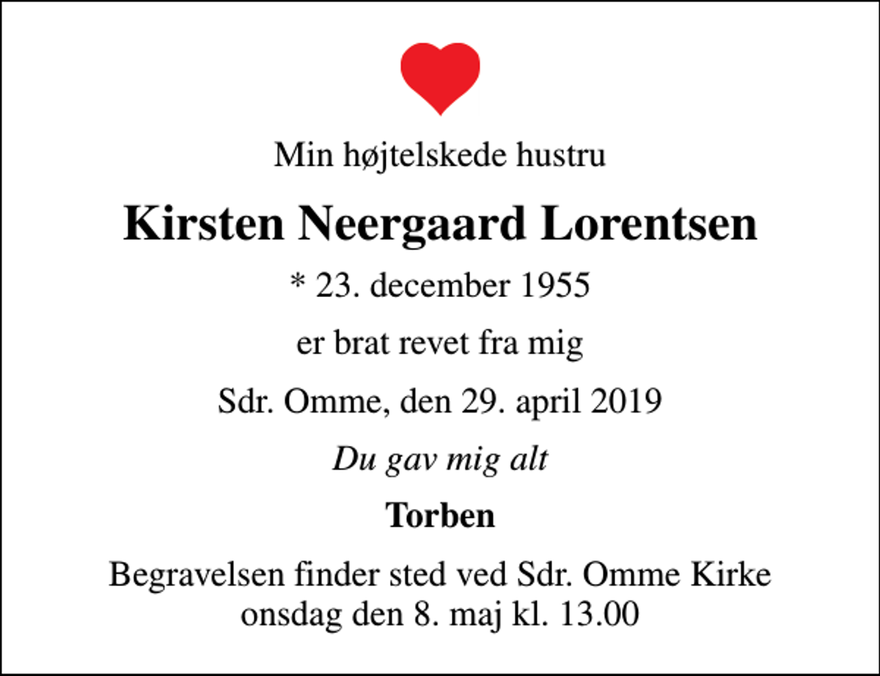 <p>Min højtelskede hustru<br />Kirsten Neergaard Lorentsen<br />* 23. december 1955<br />er brat revet fra mig<br />Sdr. Omme, den 29. april 2019<br />Du gav mig alt<br />Torben<br />Begravelsen finder sted ved Sdr. Omme Kirke onsdag den 8. maj kl. 13.00</p>