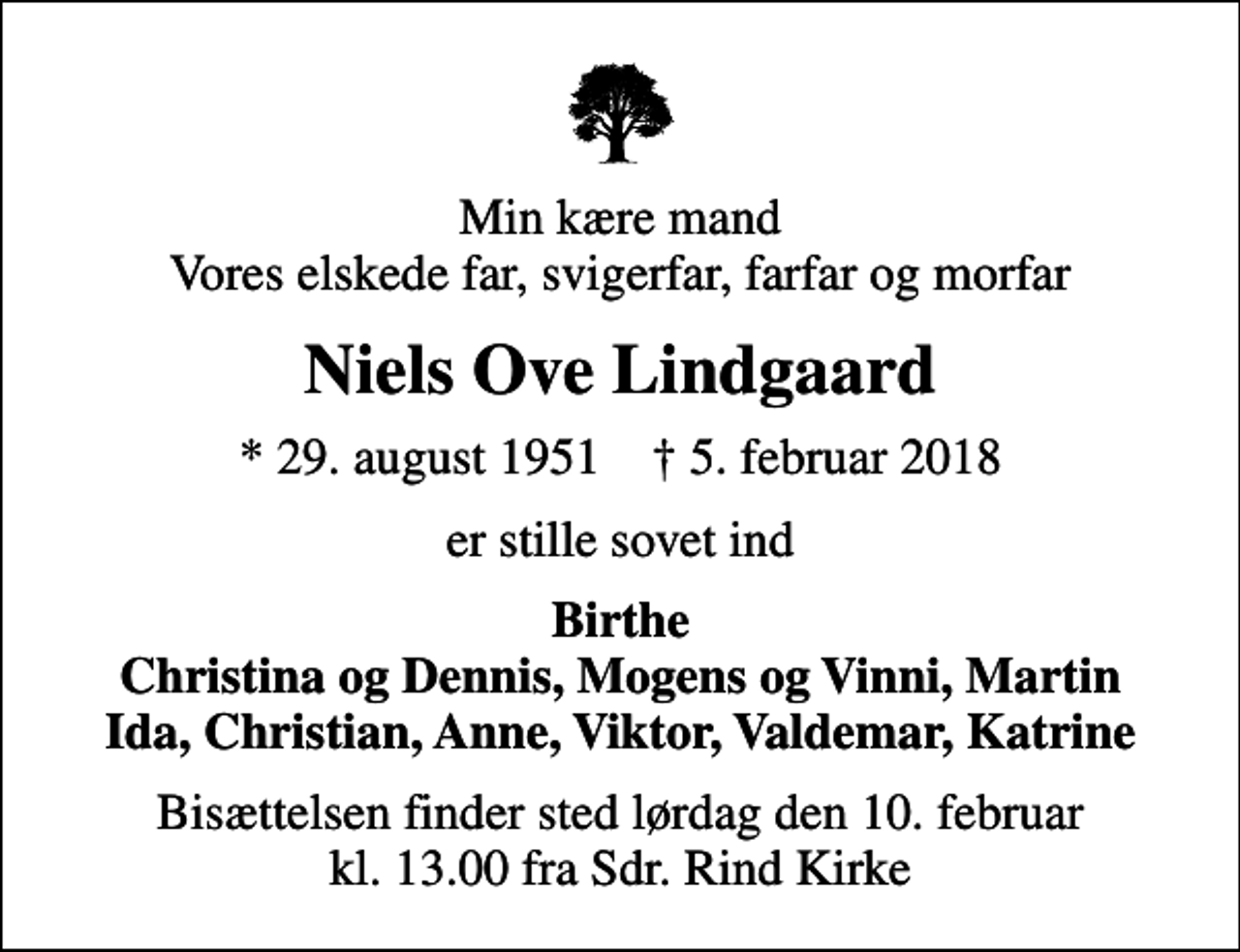 <p>Min kære mand Vores elskede far, svigerfar, farfar og morfar<br />Niels Ove Lindgaard<br />* 29. august 1951 ✝ 5. februar 2018<br />er stille sovet ind<br />Birthe Christina og Dennis, Mogens og Vinni, Martin Ida, Christian, Anne, Viktor, Valdemar, Katrine<br />Bisættelsen finder sted lørdag den 10. februar kl. 13.00 fra Sdr. Rind Kirke</p>