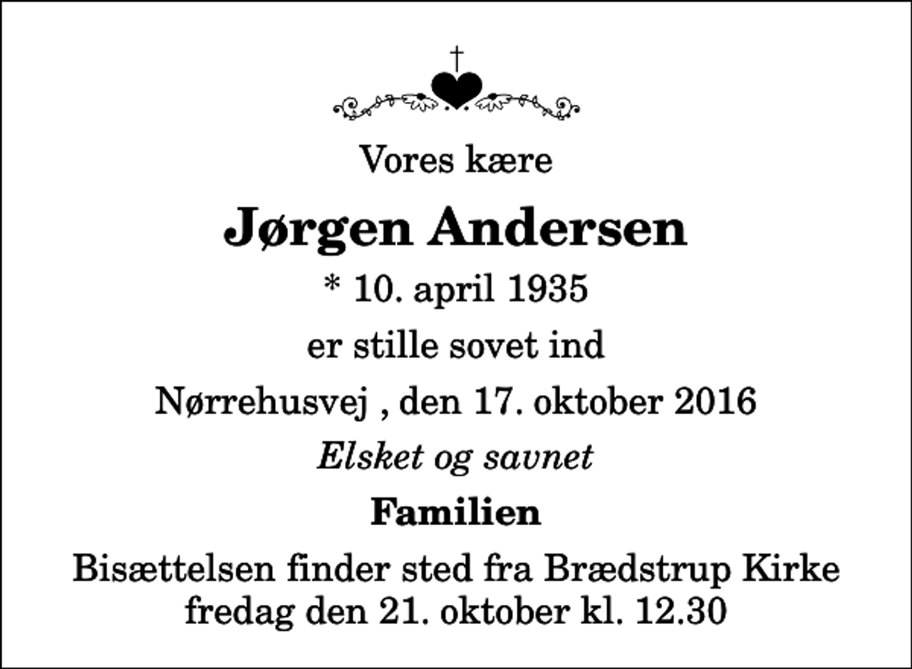<p>Vores kære<br />Jørgen Andersen<br />* 10. april 1935<br />er stille sovet ind<br />Nørrehusvej , den 17. oktober 2016<br />Elsket og savnet<br />Familien<br />Bisættelsen finder sted fra Brædstrup Kirke fredag den 21. oktober kl. 12.30</p>