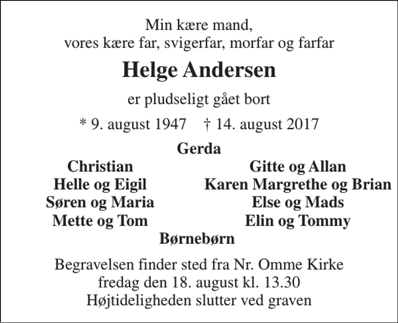 <p>Min kære mand, vores kære far, svigerfar, morfar og farfar<br />Helge Andersen<br />er pludseligt gået bort<br />* 9. august 1947 † 14. august 2017<br />Gerda<br />Christian<br />Gitte og Allan<br />Helle og Eigil<br />Karen Margrethe og Brian<br />Søren og Maria<br />Else og Mads<br />Mette og Tom<br />Elin og Tommy<br />Børnebørn<br />Begravelsen finder sted fra Nr. Omme Kirke fredag den 18. august kl. 13.30 Højtideligheden slutter ved graven</p>