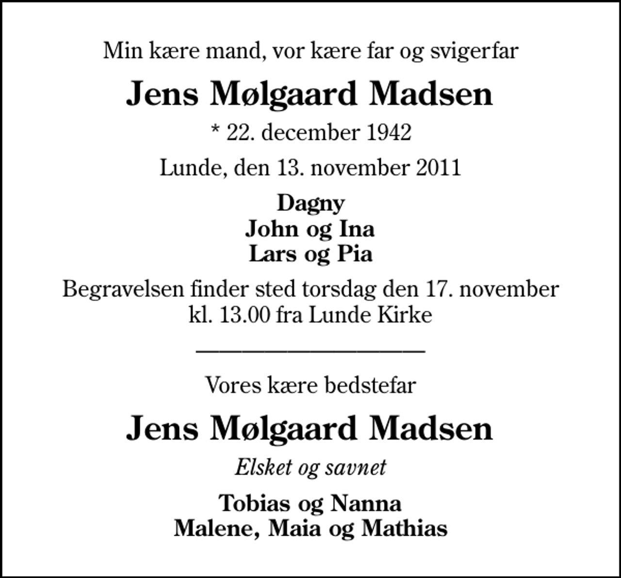 <p>Min kære mand, vor kære far og svigerfar<br />Jens Mølgaard Madsen<br />* 22. december 1942<br />Lunde, den 13. november 2011<br />Dagny John og Ina Lars og Pia<br />Begravelsen finder sted torsdag den 17. november kl. 13.00 fra Lunde Kirke<br />Vores kære bedstefar<br />Jens Mølgaard Madsen<br />Elsket og savnet<br />Tobias og Nanna Malene, Maia og Mathias</p>