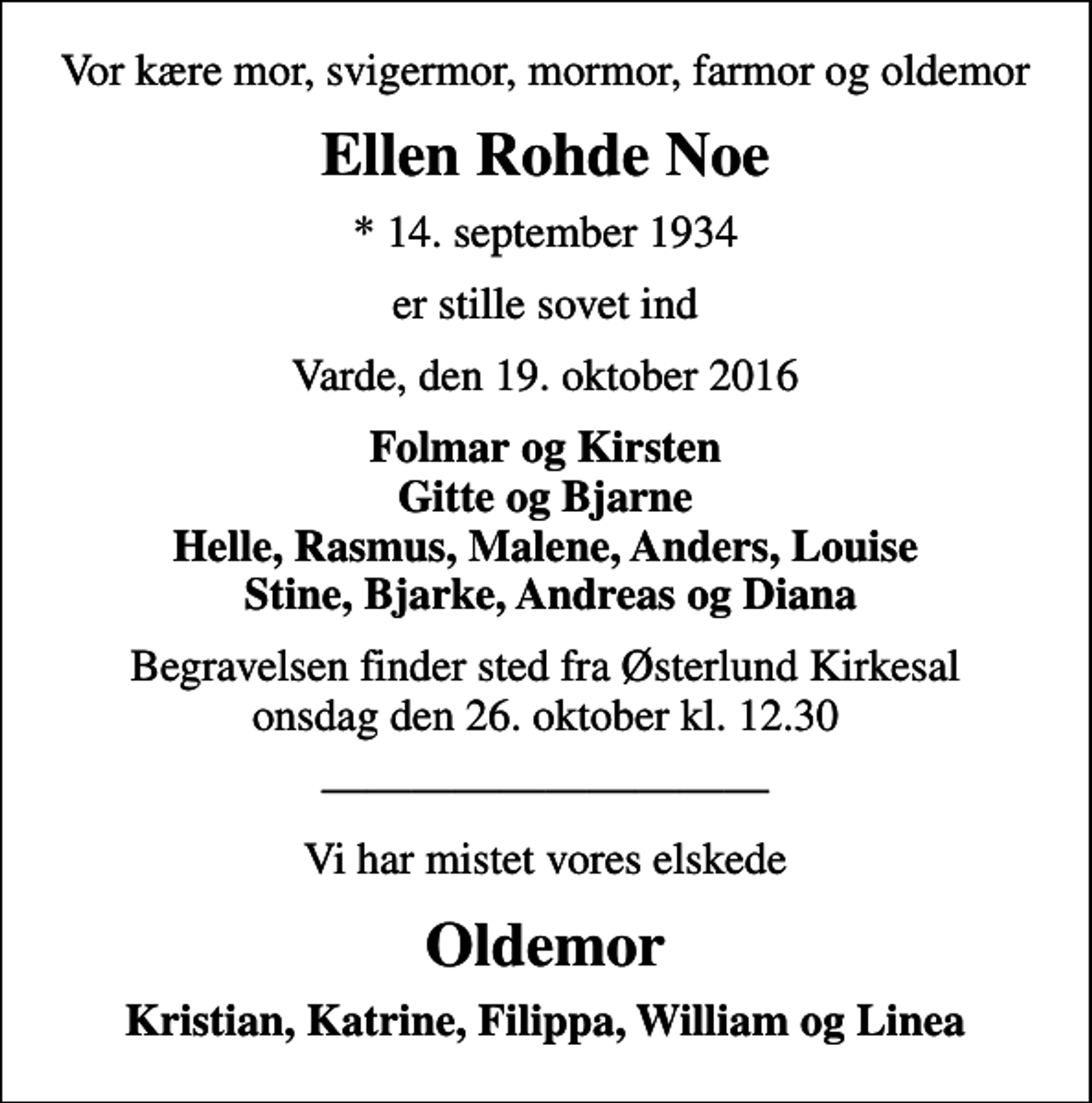 <p>Vor kære mor, svigermor, mormor, farmor og oldemor<br />Ellen Rohde Noe<br />* 14. september 1934<br />er stille sovet ind<br />Varde, den 19. oktober 2016<br />Folmar og Kirsten Gitte og Bjarne Helle, Rasmus, Malene, Anders, Louise Stine, Bjarke, Andreas og Diana<br />Begravelsen finder sted fra Østerlund Kirkesal onsdag den 26. oktober kl. 12.30<br />Vi har mistet vores elskede<br />Oldemor<br />Kristian, Katrine, Filippa, William og Linea</p>