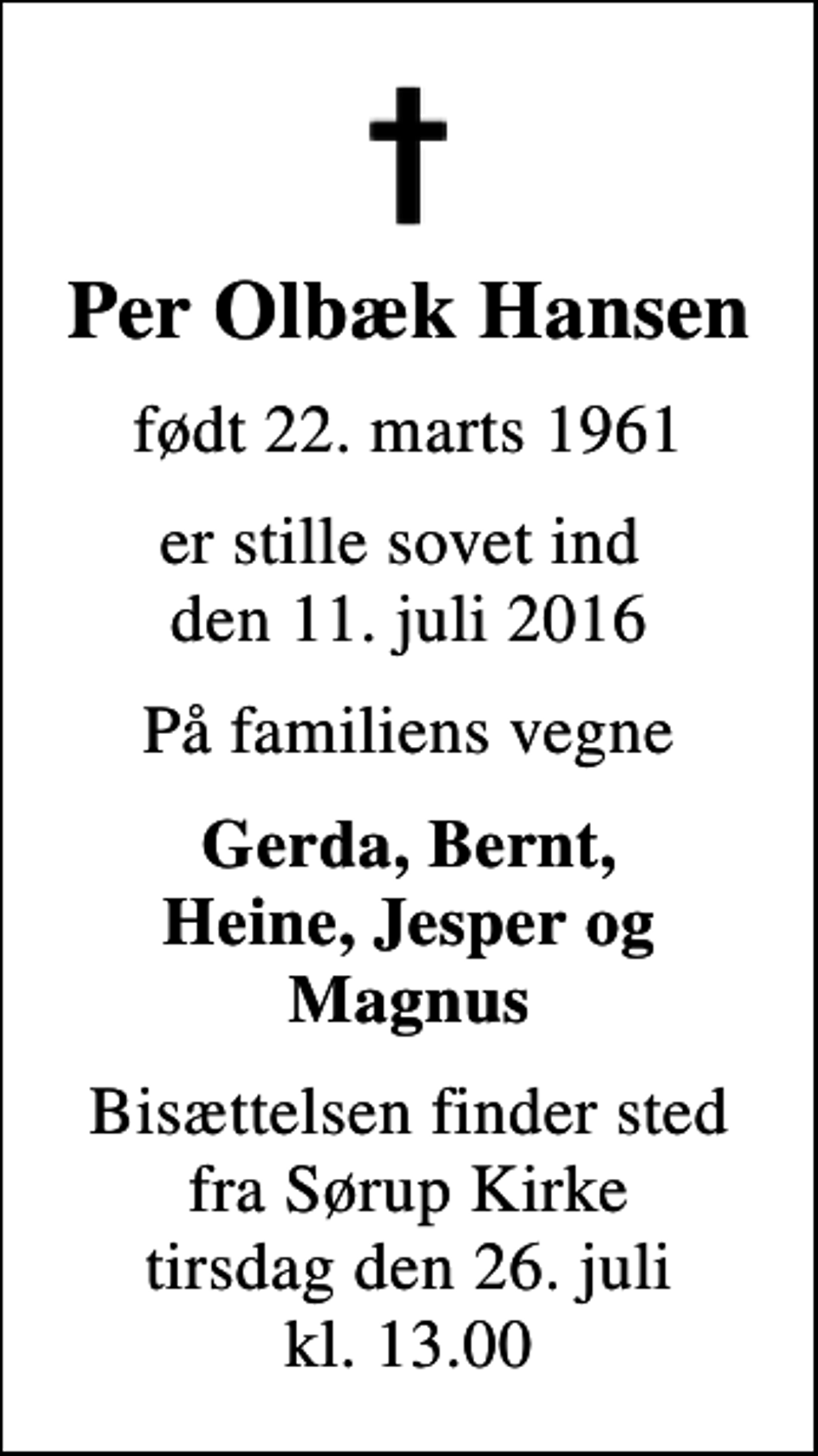 <p>Per Olbæk Hansen<br />født 22. marts 1961<br />er stille sovet ind den 11. juli 2016<br />På familiens vegne<br />Gerda, Bernt, Heine, Jesper og Magnus<br />Bisættelsen finder sted fra Sørup Kirke tirsdag den 26. juli kl. 13.00</p>