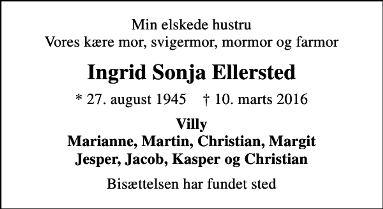 <p>Min elskede hustru Vores kære mor, svigermor, mormor og farmor<br />Ingrid Sonja Ellersted<br />* 27. august 1945 ✝ 10. marts 2016<br />Villy Marianne, Martin, Christian, Margit Jesper, Jacob, Kasper og Christian<br />Bisættelsen har fundet sted</p>