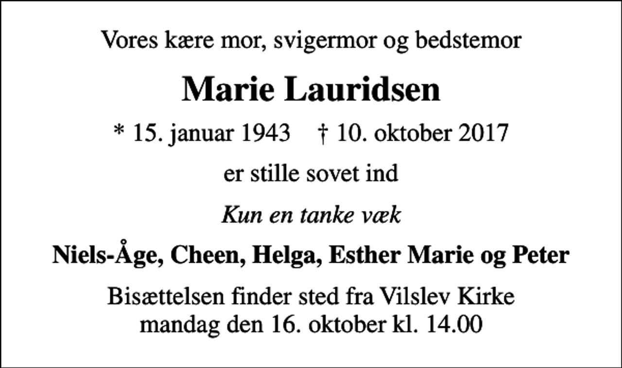<p>Vores kære mor, svigermor og bedstemor<br />Marie Lauridsen<br />* 15. januar 1943 ✝ 10. oktober 2017<br />er stille sovet ind<br />Kun en tanke væk<br />Niels-Åge, Cheen, Helga, Esther Marie og Peter<br />Bisættelsen finder sted fra Vilslev Kirke mandag den 16. oktober kl. 14.00</p>