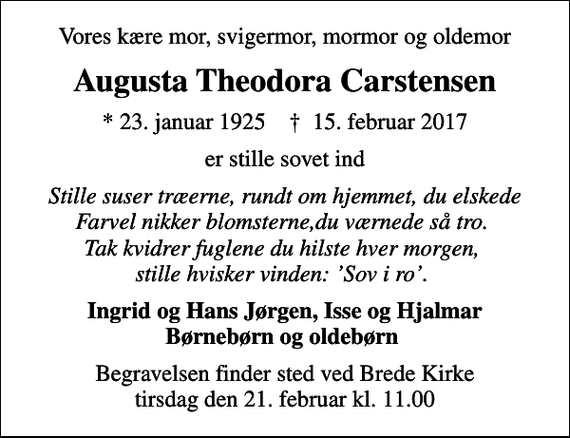 <p>Vores kære mor, svigermor, mormor og oldemor<br />Augusta Theodora Carstensen<br />* 23. januar 1925 ✝ 15. februar 2017<br />er stille sovet ind<br />Stille suser træerne, rundt om hjemmet, du elskede Farvel nikker blomsterne,du værnede så tro. Tak kvidrer fuglene du hilste hver morgen, stille hvisker vinden: Sov i ro.<br />Ingrid og Hans Jørgen, Isse og Hjalmar Børnebørn og oldebørn<br />Begravelsen finder sted ved Brede Kirke tirsdag den 21. februar kl. 11.00</p>