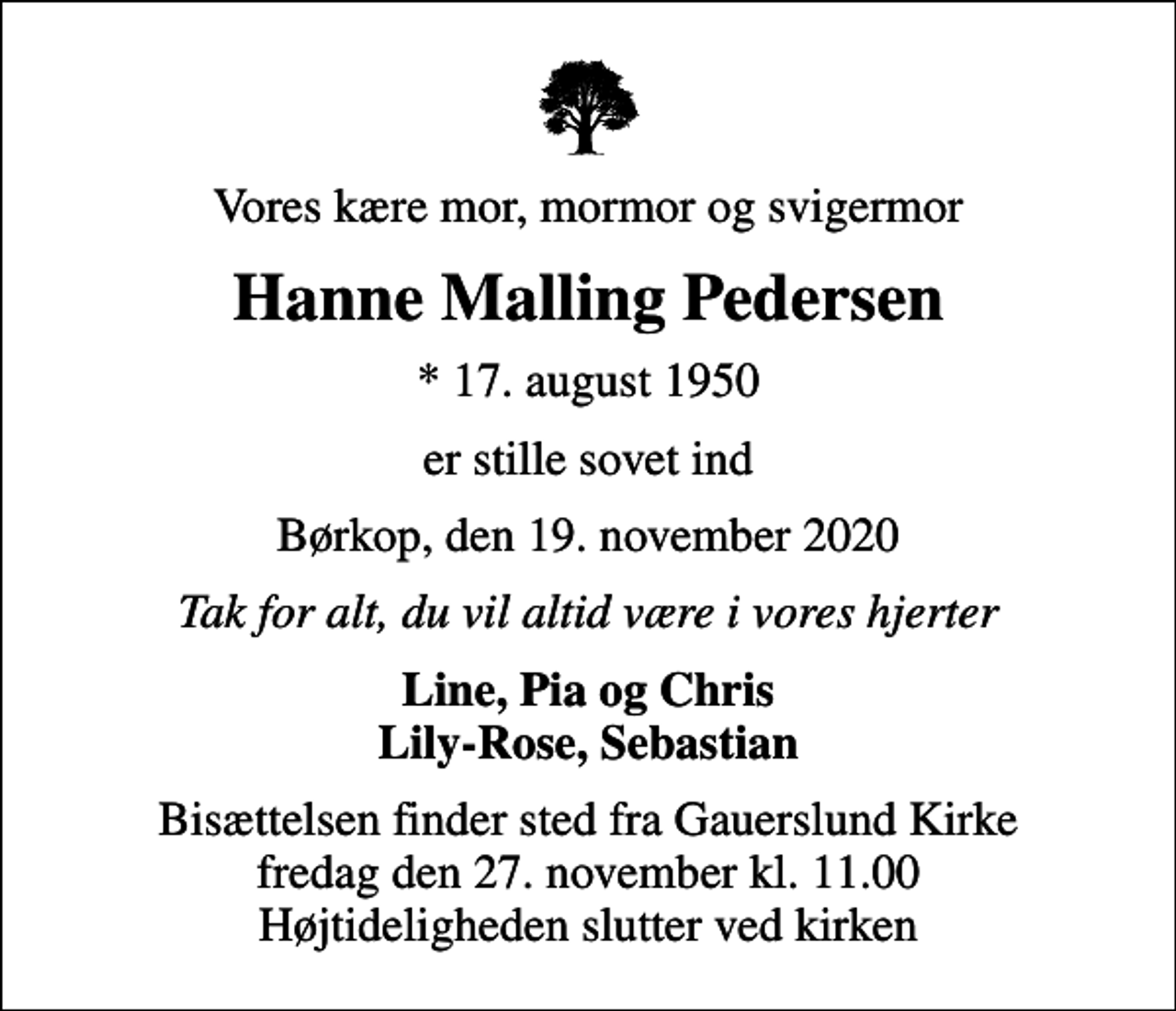 <p>Vores kære mor, mormor og svigermor<br />Hanne Malling Pedersen<br />* 17. august 1950<br />er stille sovet ind<br />Børkop, den 19. november 2020<br />Tak for alt, du vil altid være i vores hjerter<br />Line, Pia og Chris Lily-Rose, Sebastian<br />Bisættelsen finder sted fra Gauerslund Kirke fredag den 27. november kl. 11.00 Højtideligheden slutter ved kirken</p>