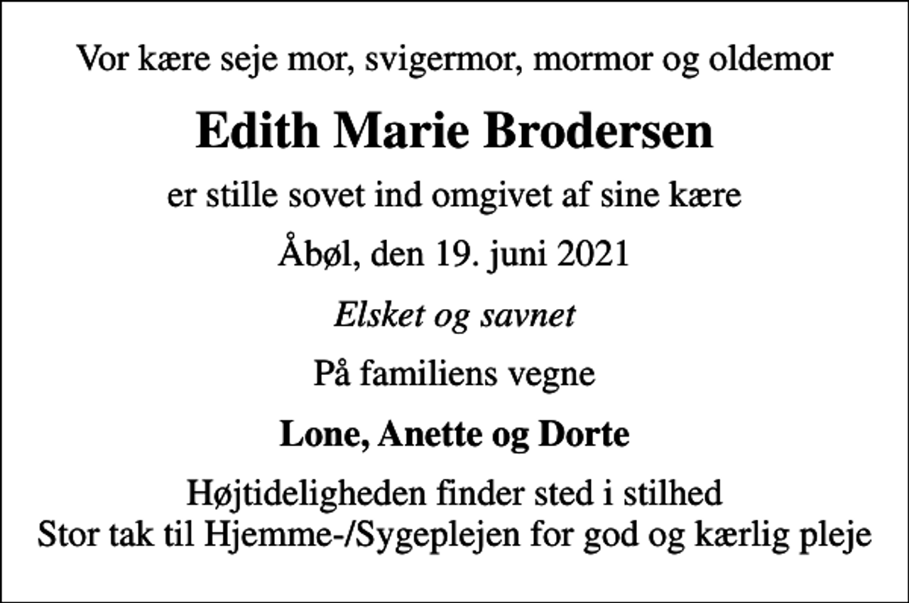 <p>Vor kære seje mor, svigermor, mormor og oldemor<br />Edith Marie Brodersen<br />er stille sovet ind omgivet af sine kære<br />Åbøl, den 19. juni 2021<br />Elsket og savnet<br />På familiens vegne<br />Lone, Anette og Dorte<br />Højtideligheden finder sted i stilhed Stor tak til Hjemme-/Sygeplejen for god og kærlig pleje</p>
