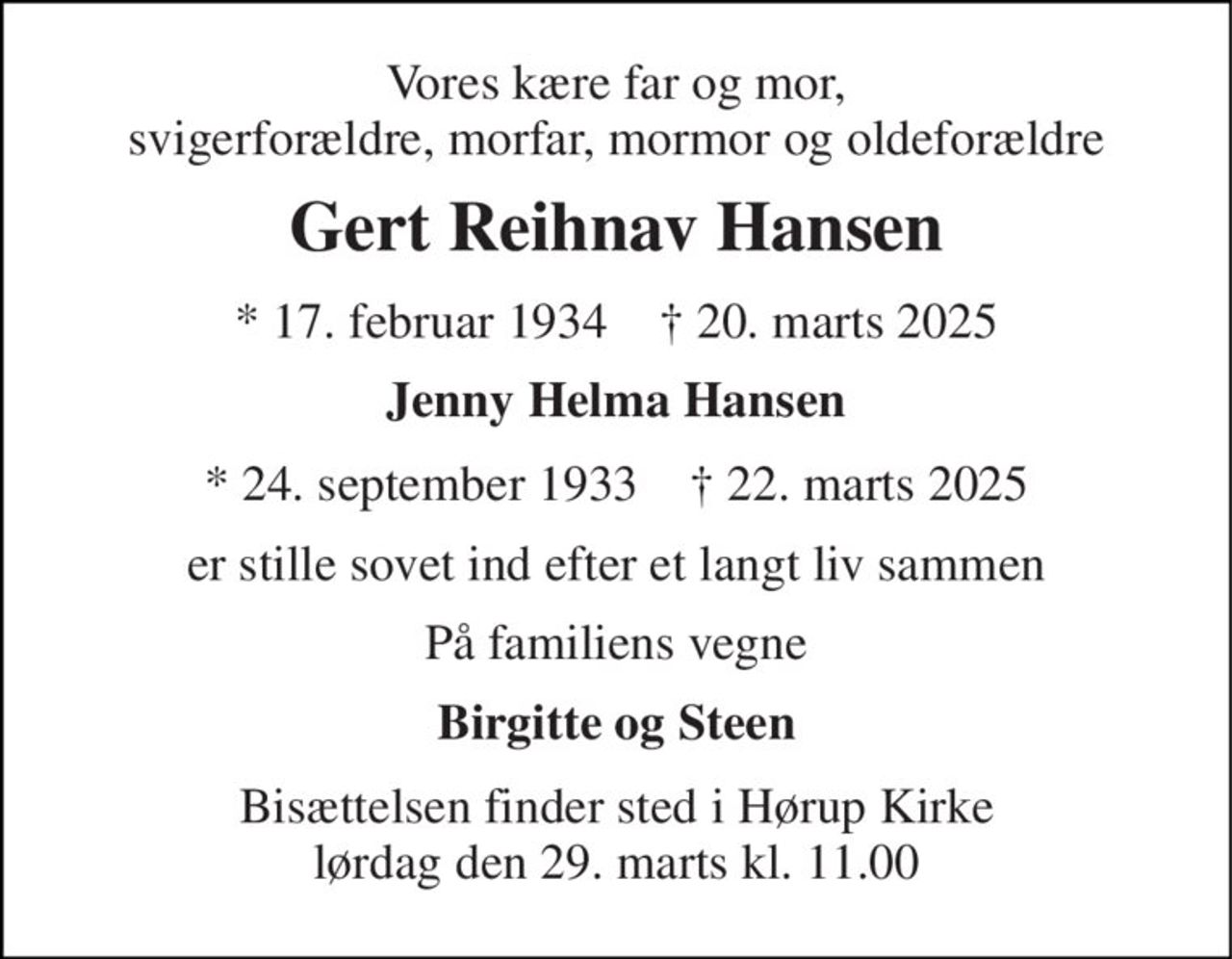 Vores kære  far og mor, svigerforældre, morfar, mormor og oldeforældre 
Gert Reihnav Hansen 
*​ 17. februar 1934​    †​ 20. marts 2025 
Jenny Helma Hansen 
* 24. september 1933 † 21. marts 2025 
er stille sovet ind efter et langt liv sammen 
På familiens vegne 
Birgitte og Steen 
Bisættelsen​ finder sted i Hørup Kirke​ torsdag den 27. marts​ kl. 11.00