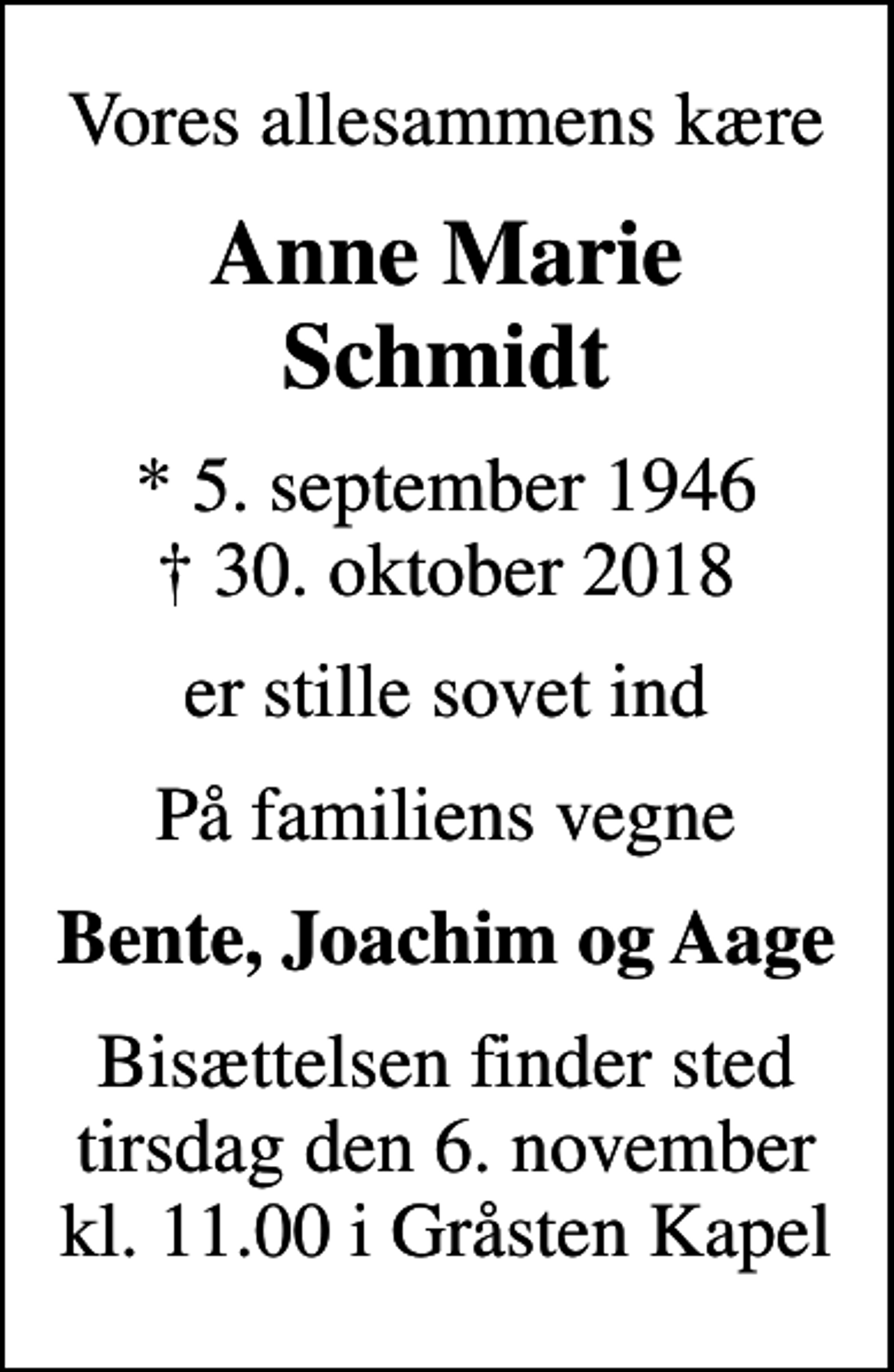 <p>Vores allesammens kære<br />Anne Marie Schmidt<br />* 5. september 1946<br />✝ 30. oktober 2018<br />er stille sovet ind<br />På familiens vegne<br />Bente, Joachim og Aage<br />Bisættelsen finder sted tirsdag den 6. november kl. 11.00 i Gråsten Kapel</p>