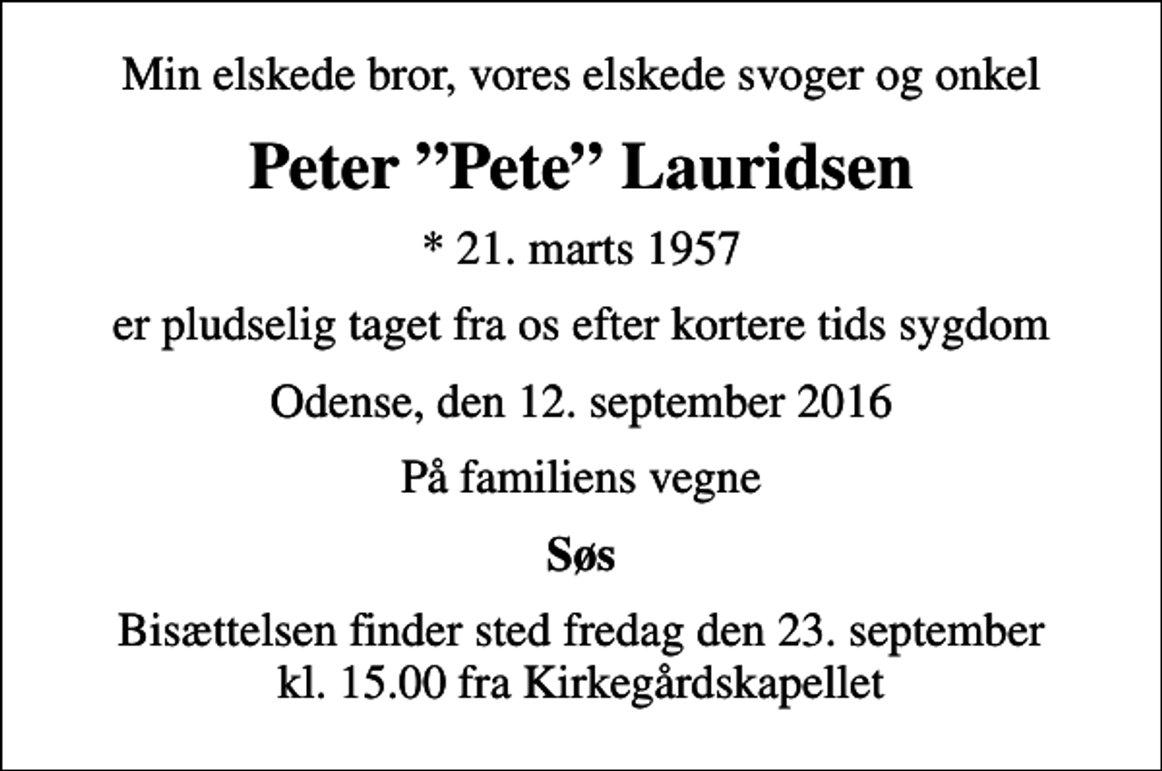 <p>Min elskede bror, vores elskede svoger og onkel<br />Peter Pete Lauridsen<br />* 21. marts 1957<br />er pludselig taget fra os efter kortere tids sygdom<br />Odense, den 12. september 2016<br />På familiens vegne<br />Søs<br />Bisættelsen finder sted fredag den 23. september kl. 15.00 fra Kirkegårdskapellet</p>