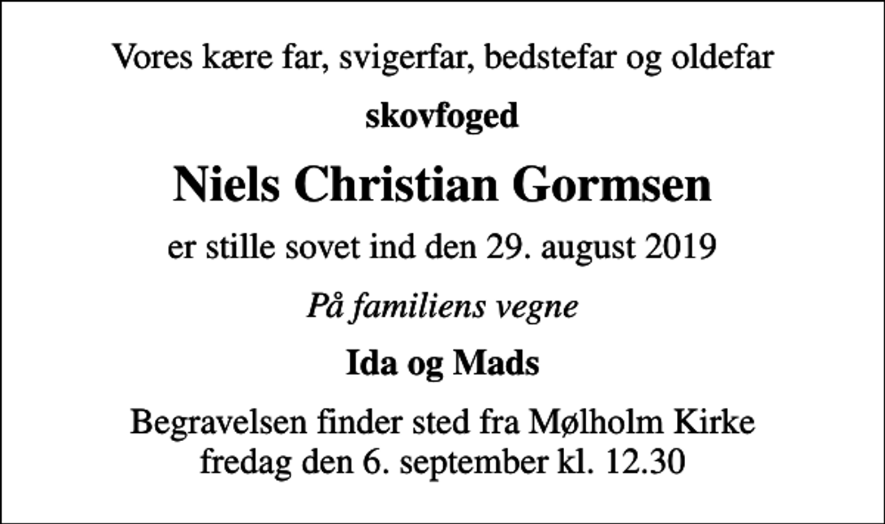 <p>Vores kære far, svigerfar, bedstefar og oldefar<br />skovfoged<br />Niels Christian Gormsen<br />er stille sovet ind den 29. august 2019<br />På familiens vegne<br />Ida og Mads<br />Begravelsen finder sted fra Mølholm Kirke fredag den 6. september kl. 12.30</p>