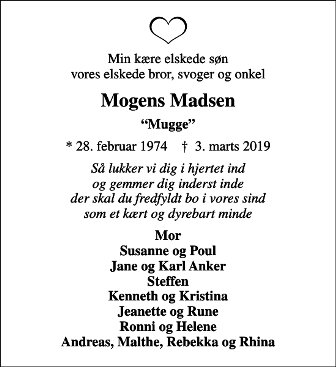 <p>Min kære elskede søn vores elskede bror, svoger og onkel<br />Mogens Madsen<br />Mugge<br />* 28. februar 1974 ✝ 3. marts 2019<br />Så lukker vi dig i hjertet ind og gemmer dig inderst inde der skal du fredfyldt bo i vores sind som et kært og dyrebart minde<br />Mor Susanne og Poul Jane og Karl Anker Steffen Kenneth og Kristina Jeanette og Rune Ronni og Helene Andreas, Malthe, Rebekka og Rhina</p>