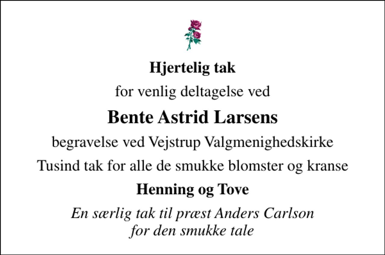 <p>Hjertelig tak<br />for venlig deltagelse ved<br />Bente Astrid Larsens<br />begravelse ved Vejstrup Valgmenighedskirke<br />Tusind tak for alle de smukke blomster og kranse<br />Henning og Tove<br />En særlig tak til præst Anders Carlson for den smukke tale</p>