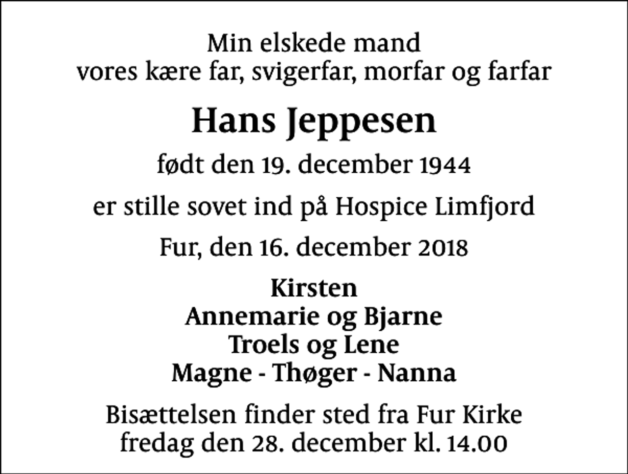 <p>Min elskede mand vores kære far, svigerfar, morfar og farfar<br />Hans Jeppesen<br />født den 19. december 1944<br />er stille sovet ind på Hospice Limfjord<br />Fur, den 16. december 2018<br />Kirsten Annemarie og Bjarne Troels og Lene Magne - Thøger - Nanna<br />Bisættelsen finder sted fra Fur Kirke fredag den 28. december kl. 14.00</p>