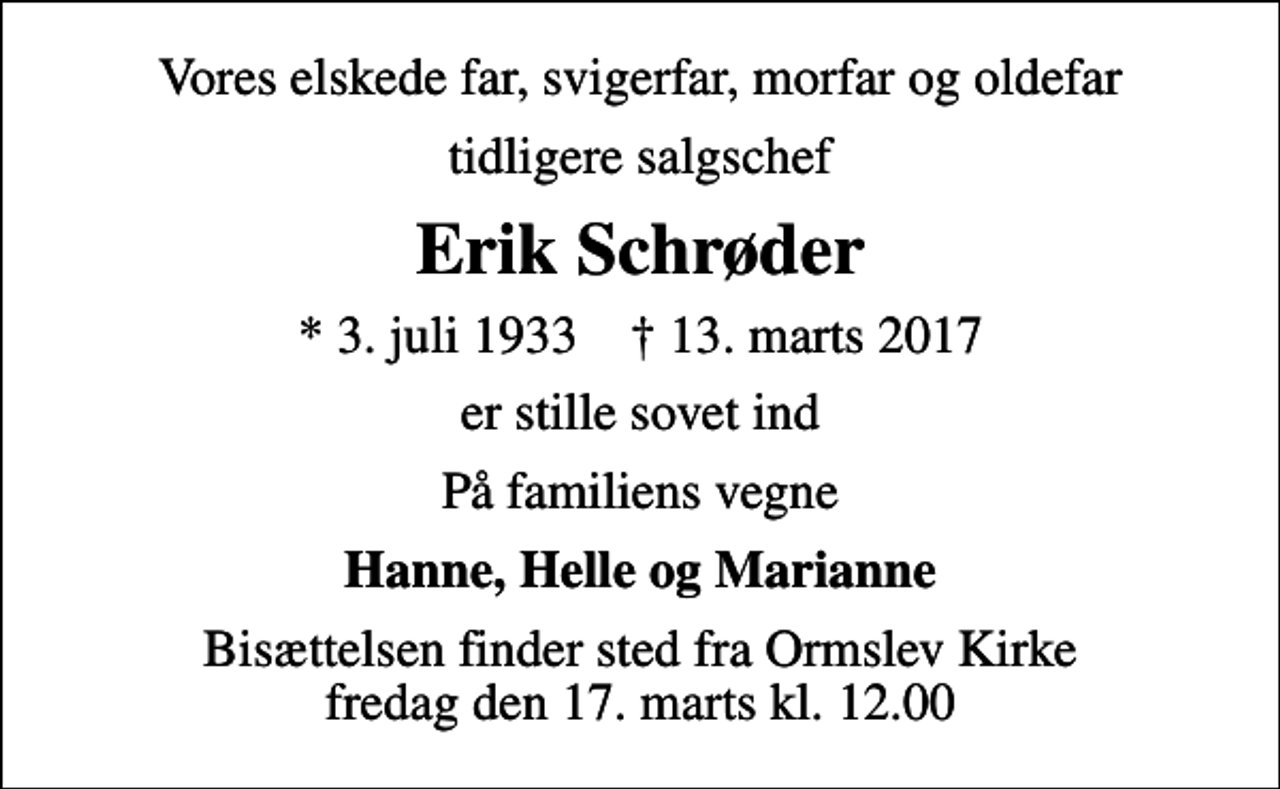 <p>Vores elskede far, svigerfar, morfar og oldefar<br />tidligere salgschef<br />Erik Schrøder<br />* 3. juli 1933 ✝ 13. marts 2017<br />er stille sovet ind<br />På familiens vegne<br />Hanne, Helle og Marianne<br />Bisættelsen finder sted fra Ormslev Kirke fredag den 17. marts kl. 12.00</p>