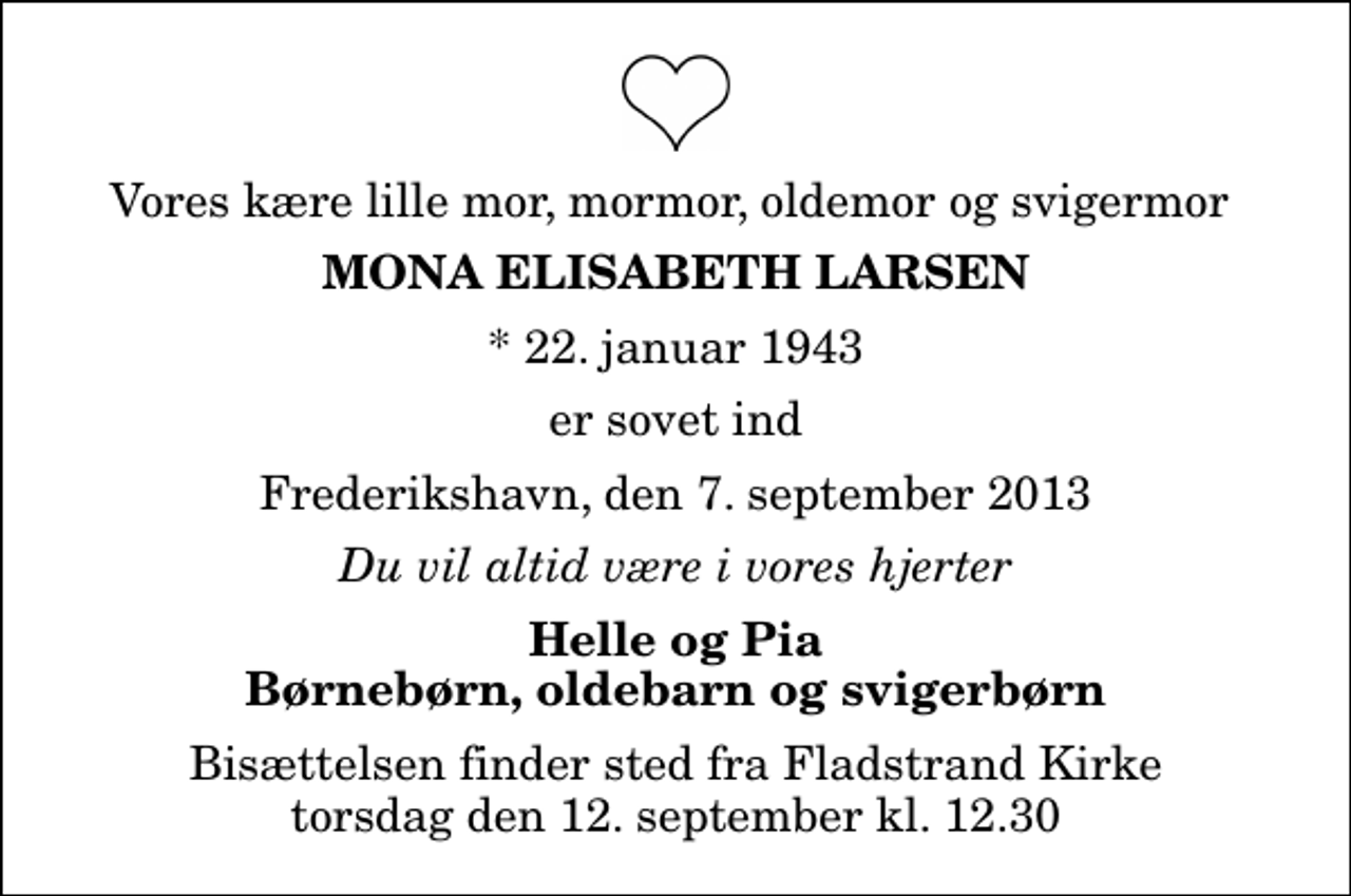 <p>Vores kære lille mor, mormor, oldemor og svigermor<br />Mona Elisabeth Larsen<br />* 22. januar 1943<br />er sovet ind<br />Frederikshavn, den 7. september 2013<br />Du vil altid være i vores hjerter<br />Helle og Pia Børnebørn, oldebarn og svigerbørn<br />Bisættelsen finder sted fra Fladstrand Kirke torsdag den 12. september kl. 12.30</p>