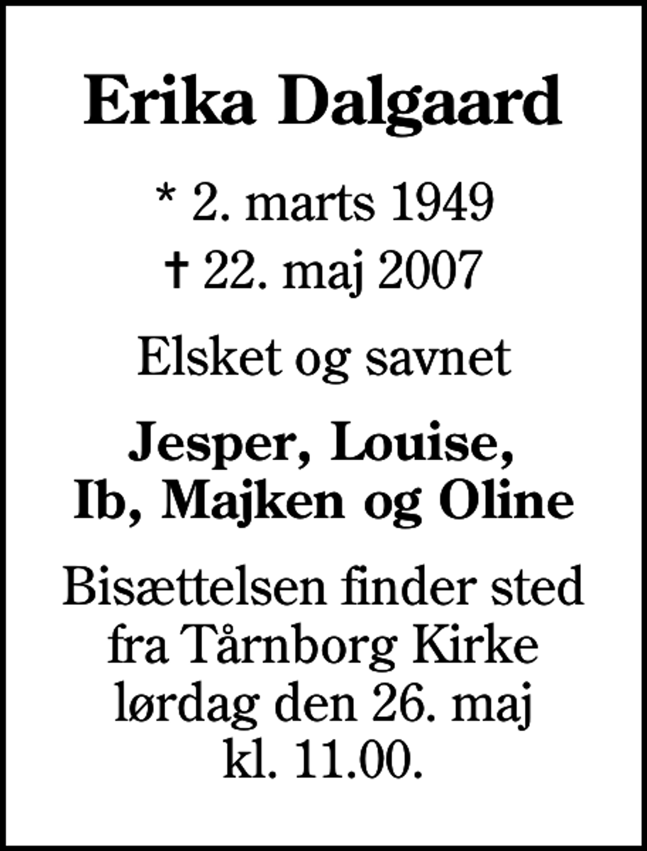 <p>Erika Dalgaard<br />* 2. marts 1949<br />✝ 22. maj 2007<br />Elsket og savnet<br />Jesper, Louise, Ib, Majken og Oline<br />Bisættelsen finder sted fra Tårnborg Kirke lørdag den 26. maj kl. 11.00</p>