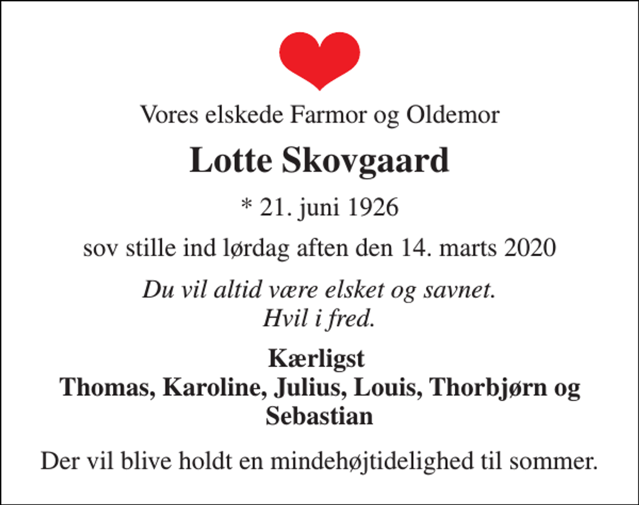 <p>Vores elskede Farmor og Oldemor<br />Lotte Skovgaard<br />*​ 21. juni 1926<br />sov stille ind lørdag aften den 14. marts 2020<br />Du vil altid være elsket og savnet. Hvil i fred.<br />Kærligst Thomas, Karoline, Julius, Louis, Thorbjørn og Sebastian<br />Der vil blive holdt en mindehøjtidelighed til sommer.</p>