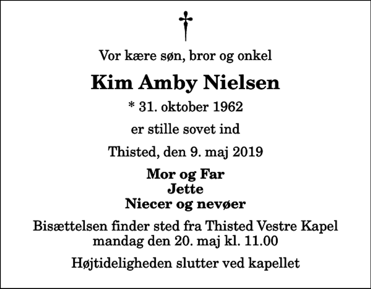 <p>Vor kære søn, bror og onkel<br />Kim Amby Nielsen<br />* 31. oktober 1962<br />er stille sovet ind<br />Thisted, den 9. maj 2019<br />Mor og Far Jette Niecer og nevøer<br />Bisættelsen finder sted fra Thisted Vestre Kapel mandag den 20. maj kl. 11.00 Højtideligheden slutter ved kapellet</p>