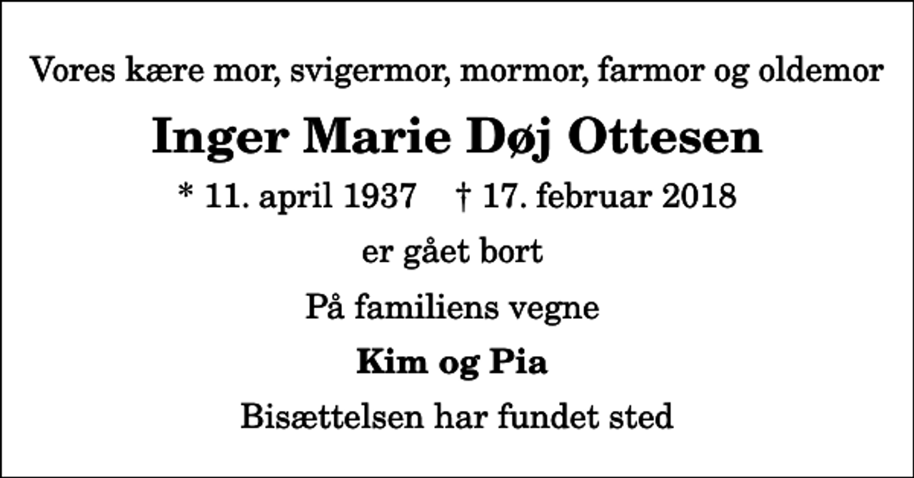 <p>Vores kære mor, svigermor, mormor, farmor og oldemor<br />Inger Marie Døj Ottesen<br />* 11. april 1937 ✝ 17. februar 2018<br />er gået bort<br />På familiens vegne<br />Kim og Pia<br />Bisættelsen har fundet sted</p>