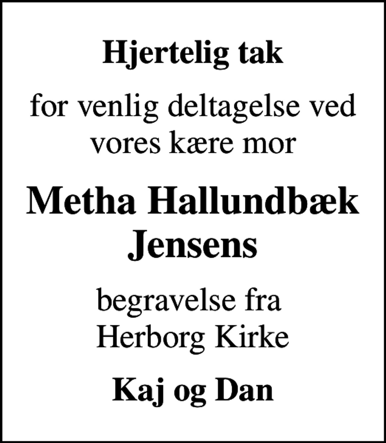 <p>Hjertelig tak<br />for venlig deltagelse ved vores kære mor<br />Metha Hallundbæk Jensens<br />begravelse fra Herborg Kirke<br />Kaj og Dan</p>